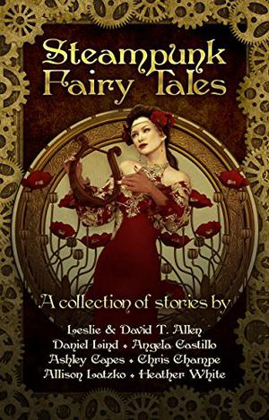 Steampunk Fairy Tales by Leslie Anderson, David T. Allen, Daniel Lind, Angela C. Castillo, Ashley Capes, Chris Champe, Allison Latzko, Heather White