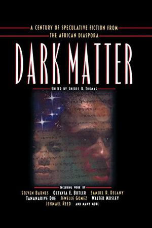 Dark Matter: A Century of Speculative Fiction from the African Diaspora by Sheree Renée Thomas, W.E.B. Du Bois, Kalamu ya Salaam, Samuel R. Delany, Nalo Hopkinson, Akua Lezli Hope, Charles W. Chesnutt, Octavia E. Butler, Linda Addison, Charles R. Saunders, Nisi Shawl, Steven Barnes, Jewelle Gomez, Henry Dumas, Tony Medina, Kiini Ibura Salaam, Robert Fleming, Derrick A. Bell, Darryl A. Smith, Ama Patterson, Walter Mosley, Honorée Fanonne Jeffers, Paul D. Miller, Evie Shockley, Leone Ross, Tananarive Due, Amiri Baraka