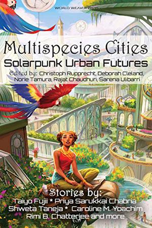 Multispecies Cities: Solarpunk Urban Futures by Christoph Rupprecht, Rajat Chaudhuri, Sarena Ulibarri, Priya Sarukkai Chabria, Shweta Taneja, N.R.M. Roshak, Kate V. Bui, Meyari McFarland, Avital Balwit, D.A. Xiaolin Spires, Timothy Yam, Joyce Chng, Caroline M. Yoachim, Vlad-Andrei Cucu, Joseph F. Nacino, Natsumi Tanaka, Phoebe Wagner, Eliza Victoria, Taiyo Fujii, Sarah E. Stevens, Joel R. Hunt, Rimi B. Chatterjee, Andrew Dana Hudson, Amin Chehelnabi, Octavia Cade, Eike-Henning Nießler, D.K. Mok