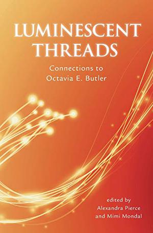 Luminescent Threads: Connections to Octavia E. Butler by Alexandra Pierce, Mimi Mondal, K. Tempest Bradford, Hunter Liguore, Alaya Dawn Johnson, Sheree Renée Thomas, Karen Lord, Nisi Shawl, Moya Bailey, Tara Betts, Z.M. Quỳnh, Ben H. Winters, Hoda Zaki, Brenda Tyrrell, Connie Samaras, Jennifer Marie Brissett, Rebecca Holden, Andrea Hairston, Jewelle Gomez, Sophia Echavarria, Tiara Jante, K. Ceres Wright, Valjeanne Jeffers, Raffaella Baccolini, Tuere T.S. Ganges, Cat Sparks, Joan Slonczewski, Elizabeth Stephens, Aurelius Raines II, Jeffrey Allen Tucker, Paul Reimer, Gerry Canavan, Ruth Salvaggio, Sandra Y. Govan, Kathleen Kayembe, Jeremy Sim, Mary Elizabeth Burroughs, Indra Das, Lisa Bennett Bolekaja, Christopher Caldwell, Joyce Chng, Stephen R. Gold, Michele Tracy Berger, Rachel Swirsky, Stephanie Burgis, Bogi Takács, Asata Radcliffe, Nnedi Okorafor, Kate Gordon, Cat Rambo, Amanda Emily Smith, Alex Jennings, Cassandra Brennan, L. Timmel Duchamp, Rasha Adbulhadi, Steven Barnes