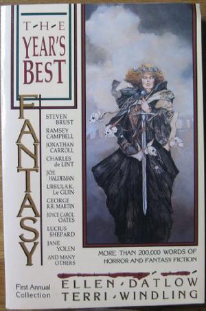 The Year's Best Fantasy: First Annual Collection by Ellen Datlow, William F. Nolan, Joan Aiken, Edward Bryant, John Robert Bensink, Steven Brust, Ramsey Campbell, David J. Schow, Elizabeth S. Helfman, Jane Yolen, Carol Emshwiller, Harlan Ellison, Michael Shea, Charles de Lint, George R.R. Martin, Lucius Shepard, M. John Harrison, Patricia C. Wrede, John Brunner, Joyce Carol Oates, Kathryn Ptacek, Douglas E. Winter, Craig Spector, John Skipp, Craig Shaw Gardner, Lisa Tuttle, Delia Sherman, Michael McDowell, Natalie Babbitt, Alan Moore, Thomas Canty, Ursula K. Le Guin, Joe Haldeman, Jonathan Carroll, Gwyneth Jones, Susan Palwick, T.M. Wright
