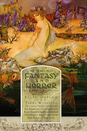 The Year's Best Fantasy and Horror: Eleventh Annual Collection by Ellen Datlow, Edward Bryant, Seth Johnson, James Frenkel, Emma Donoghue, Douglas Clegg, Christopher Jones, Christopher Harman, Nicholas Royle, Jeffrey Shaffer, Jaimes Alsop, John Kessel, Nancy Pickard, Leslie Dick, Gary A. Braunbeck, Howard Waldrop, Brennen Wysong, Steven Millhauser, Sonia Gernes, Ellen Kushner, Delia Sherman, Michael Cadnum, Paul McAuley, Kim Newman, Molly Brown, Michael Chabon, P.D. Cacek, Christopher Fowler, Norman Partridge, Caitlín R. Kiernan, Steve Stern, Ray Bradbury, Joyce Carol Oates, Karen Joy Fowler, Peter S. Beagle, Mayra Santos-Febres, Jane Yolen, Charles de Lint, Jack Womack, Robert Clinton, Stephen Laws, Katherine Vaz, Vikram Chandra, Charles L. Grant