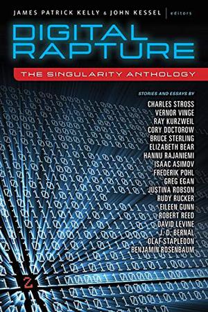 Digital Rapture: The Singularity Anthology by James Patrick Kelly, Ray Kurzweil, Greg Egan, David D. Levine, Justina Robson, Charles Stross, Robert Reed, Cory Doctorow, Benjamin Rosenbaum, Hannu Rajaniemi, Elizabeth Bear, Isaac Asimov, J.D. Bernal, Frederik Pohl, Olaf Stapledon, Vernor Vinge, Rudy Rucker, Eileen Gunn, Bruce Sterling