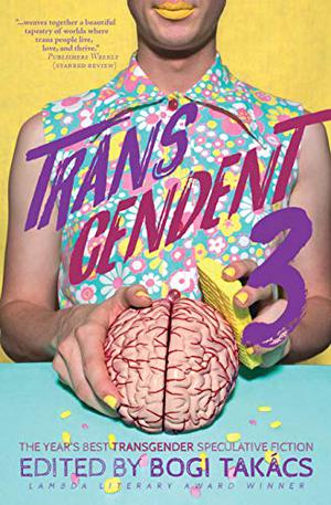 Transcendent 3: The Year's Best Transgender Speculative Fiction by Bogi Takács, Charlie Jane Anders, Susan Jane Bigelow, Polenth Blake, Andi C. Buchanan, L. Chan, Indapramit Das, Larissa Glasser, Ada Hoffmann, Julian K. Jarboe, Ryley Knowles, Yoon Ha Lee, R.B. Lemberg, S. Qiouyi Lu, Shweta Narayan, Rivers Solomon, Noa Josef Sperber, K.M. Szpara, M. Téllez, Kerry Truong