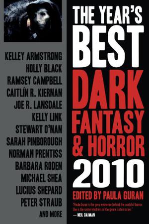The Year's Best Dark Fantasy & Horror 2010 by Paula Guran, Kelley Armstrong, Holly Black, Ramsey Campbell, Caitlín R. Kiernan, Joe R. Lansdale, Stewart O'Nan, Sarah Pinborough, Norman Prentiss, Barbara Roden, Lucius Shepard, Peter Straub, Michael Shea, Kelly Link, Ekaterina Sedia, Catherynne M. Valente, Gerard Houarner, Gemma Files, Kurt Dinan, Elizabeth Bear, Roby Davies, Maura McHugh, Dale Bailey, Deborah Biancotti, Gary McMahon, Holly Phillips, John Mantooth, Marc Laidlaw, Margo Lanagan, Michael Marshall Smith, Nadia Bulkin, Nathan Ballingrud, Paul Tremblay, Peter Atkins, Sarah Monette, Seth Fried, Stephen Graham Jones, Steve Duffy, Steve Rasnic Tem, Suzy McKee Charnas, John Langan