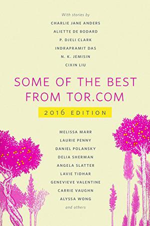 Some of the Best from Tor.com, 2016 by Ellen Datlow, Charlie Jane Anders, Nina Allan, Tara Isabella Burton, Monica Byrne, Rebecca Campbell, Aliette de Bodard, P. Djèlí Clark, Indrapramit Das, Alix E. Harrow, Margaret Killjoy, Liu Cixin, Melissa Marr, David Nickle, Laurie Penny, Daniel Polansky, Lettie Prell, Delia Sherman, Angela Slatter, Caighlan Smith, Lavie Tidhar, Rajnar Vajra, Genevieve Valentine, Carrie Vaughn, Alyssa Wong, N.K. Jemisin