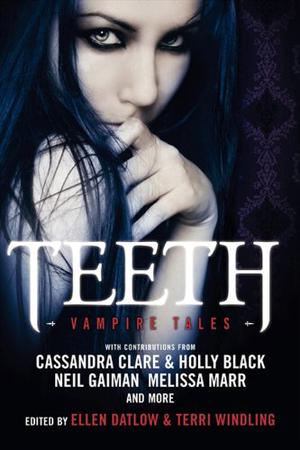 Teeth: Vampire Tales by Ellen Datlow, Cecil Castellucci, Cassandra Clare, Melissa Marr, Holly Black, Neil Gaiman, Jeffrey Ford, Nathan Ballingrud, Kathe Koja, Catherynne M. Valente, Ellen Kushner, Lucrius Shepard, Genevieve Valentine, Emma Bull, Tanith Lee, Steve Berman, Christopher Barzak, Delia Sherman, Garth Nix, Suzy McKee Charnas, Kaaron Warren
