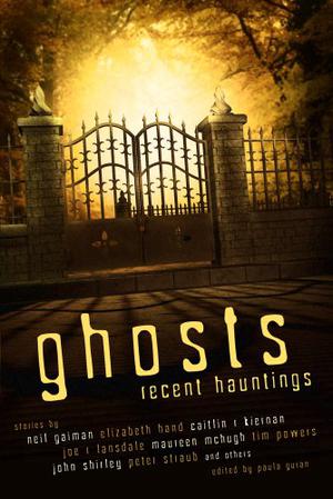 Ghosts: Recent Hauntings by Paula Guran, Stephen Gallagher, Elizabeth Hand, Glen Hirshberg, Alaya Dawn Johnson, Stephen Graham Jones, Caitlín R. Kiernan, Marc Laidlaw:, Margo Lanagan, Joe R. Lansdale, Maureen F. McHugh, Sarah Monette, Reggie Oliver, Richard Parks, James Van Pelt, Tim Powers, Barbara Roden, Ekaterina Sedia, Nisi Shawl, John Shirley, Peter Atkins, Peter Straub, Melanie Tem, Steve Rasnic Tem, Rick Bowes, Laird Barron, Steve Duffy, Jeffrey Ford, Karen Joy Fowler, Neil Gaiman, John Langan