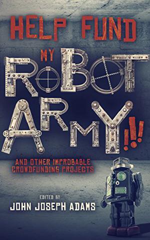 Help Fund my Robot Army!!! & Other Improbable Crowdfunding Projects by John Joseph Adams, Veronica Belmont, Mur Lafferty, David D. Levine, Heather Lindsley, David Malki, Seanan McGuire, Tim Pratt, Scott Sigler, Jeremiah Tolbert, Genevieve Valentine, Tobias S. Buckell, Derek Van Gorder, Chuck Wendig, Matt Williamson, Daniel H. Wilson, Monte Cook, Matt Forbeck, Jonathan L. Howard, Kat Howard, Keffy R.M. Kehrli, Jake Kerr, Mary Robinette Kowal, Michael J. Sullivan, Samuel Peralta, Harry Connolly, Andrew Penn Romine, Bradley P. Beaulieu, Carmen Maria Machado, Maurice Broaddus, Jason Gurley, Vylar Kaftan, Shannon Prickett, Sylvia Spruck Wrigley, Brooke Bolander