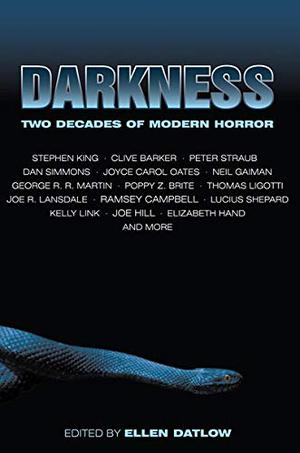 Darkness: Two Decades of Modern Horror by Ellen Datlow, Stefan R. Dziemianowicz, Joyce Carol Oates, Neil Gaiman, Clive Barker, Kelly Link, Gene Wolfe, Steve Rasnic Tem, Ramsey Campbell, Terry Dowling, Glen Hirshberg, Joe Hill, Kathe Koja, Thomas Ligotti, George R.R. Martin, Dan Simmons, Pat Cadigan, Joe R. Lansdale, Stephen King, Lucius Shepard, Poppy Z. Brite, Elizabeth Hand, Dennis Etchison, Michael Marshall Smith, David J. Schow, Edward Bryant, Peter Straub