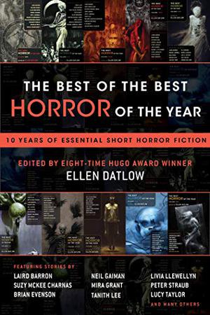The Best of the Best Horror of the Year: Ten Years of Essential Short Horror Fiction by Ellen Datlow, Laird Barron, Suzy McKee Charnas, Brian Evenson, Neil Gaiman, Mira Grant, Tanith Lee, Livia Llewellyn, Peter Straub, Lucy Taylor, Glen Hirshberg, Dan Chaon, Steve Rasnic Tem, Stephen Graham Jones, Adam Golaski, John Langan, Simon Bestwick, Cody Goodfellow, E. Michael Lewis, Stephanie Crawford, Duane Swierczynski, Nathan Ballingrud, Ramsey Campbell, Brian Hodge, Gemma Files, Jane Jakeman, Siobhan Carroll, Carole Johnstone
