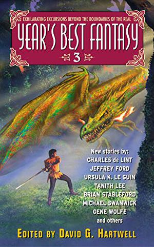 Year's Best Fantasy 3 by David G. Hartwell, Kathryn Cramer, Kage Baker, A.B. Ming, Neil Gaiman, William Mingin, Nalo Hopkinson, P.D. Cacek, Charles de Lint, James Patrick Kelly, Ron Wolfe, Ursula K. Le Guin, Michael Swanwick, Jeffrey Ford, Stephen Chapman, M. Shayne Bell, Gene Wolfe, Donald Barr, Tanith Lee, Ellen Klages, Steven Popkes, Naomi Kritzer, China Miéville, Liz Williams, Patrice Sarath, James Van Pelt, Brian M. Stableford, Darrell Schweitzer, Nicholas Royle, R. Garcia y Robertson