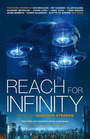 Reach For Infinity by Jonathan Strahan, Greg Egan, Aliette de Bodard, Ian McDonald, Karl Schroeder, Pat Cadigan, Karen Lord, Ellen Klages, Adam Roberts, Linda Nagata, Hannu Rajaniemi, Kathleen Ann Goonan, Ken MacLeod, Alastair Reynolds, Peter Watts