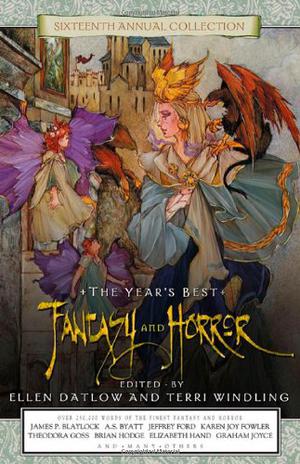 The Year's Best Fantasy and Horror: Sixteenth Annual Collection by Ellen Datlow, Terri Windling, Zoran Živković, Bentley Little, Carlton Mellick III, Brian Hodge, Conrad Williams, Thomas M. Disch, Melissa Hardy, Joel Lane, Nicholas Royle, Tracina Jackson-Adams, Corey Marks, Karen Joy Fowler, Thomas Canty, Peter Dickinson, Neil Gaiman, Ramsey Campbell, Adam Roberts, Robert Phillips, Jay Russell, Eric Shaller, Margaret Lloyd, Stephen Gallagher, Robin McKinley, Haruki Murakami, Theodora Goss, Kathe Koja, Lucy Taylor, Elizabeth Hand, Kevin Brockmeier, M. Shayne Bell, Charles Vess, Joan D. Vinge, James R. Frenkel, Kelly Link, Kim Newman, China Miéville, Luis Alberto Urrea, Graham Joyce, Helga M. Novak, Jeffrey Ford, Terry Dowling, Michael Libling, Susan Power, Jackie Bartley, Edward Bryant, Sharon McCartney