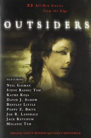 Outsiders: 22 All-New Stories From the Edge by Nancy Holder, Nancy Kilpatrick, Elizabeth Engstrom, Jack Ketchum, Brian Hodge, David J. Schow, Bentley Little, Joe R. Lansdale, Melanie Tem, Katherine Ramsland, Yvonne Navarro, Thomas S. Roche, Michael Marano, John Shirley, Caitlín R. Kiernan, Brett Alexander Savory, Elizabeth Massie, Léa Silhol, Tanith Lee, Neil Gaiman, Steve Rasnic Tem, Freda Warrington, Kathe Koja, Poppy Z. Brite
