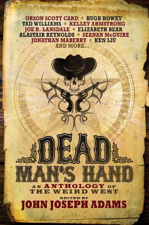Dead Man's Hand: An Anthology of the Weird West by John Joseph Adams, Orson Scott Card, Hugh Howey, Tad Williams, Kelley Armstrong, Joe R. Lansdale, Elizabeth Bear, Alastair Reynolds, Seanan McGuire, Jonathan Maberry, Ken Liu, Tobias S. Buckell, David Farland, Jeffrey Ford, Alan Dean Foster, Laura Anne Gilman, Rajan Khanna, Fred Van Lente, Mike Resnick, Beth Revis, Walter Jon Williams, Ben H. Winters, Christie Yant, Charles Yu