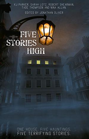 Five Stories High: One House, Five Hauntings, Five Chilling Stories by Jonathan Oliver, K.J. Parker, Sarah Lotz, Tade Thompson, Robert Shearman, Nina Allan