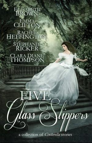 Five Glass Slippers by Anne Elisabeth Stengl, Elisabeth Brown, Emma Clifton, Rachel Heffington, Stephanie Ricker, Clara Diane Thompson