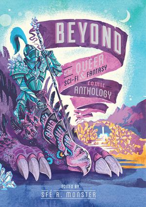 Beyond: the Queer Sci-Fi & Fantasy Comic Anthology by Sfé R. Monster, Taneka Stotts, Joseph Bergin III, Reed Black, Jon Cairns, Ted Closson, K. Copeland, Blue Delliquanti, Rachel Dukes, Kate Ebensteiner, Dylan Edwards, Anissa Espinosa, Chenoa Gao, Christianne Goudreau, Savannah Horrocks, Kiku Hughes, Shing Yin Khor, Wm Brian MacLean, Dave C. Mahler, April J. Martins, Kori Michele, Gabby Reed, Nicasio Andres Reed, B. Sabo, Niki Smith, A. Stiffler, Kristina Stipetic, Bevan Thomas, Lin Visel, Leia Weathington, Alison Wilgus