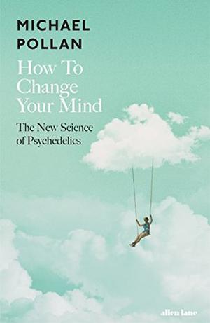 How to Change Your Mind: What the New Science of Psychedelics Teaches Us About Consciousness, Dying, Addiction, Depression, and Transcendence by Michael Pollan