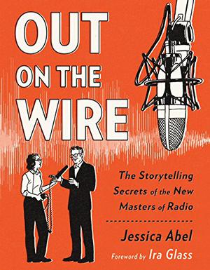 Out on the Wire: Uncovering the Secrets of Radio's New Masters of Story with Ira Glass by Jessica Abel