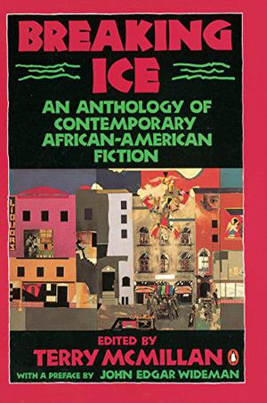 Breaking Ice: An Anthology of Contemporary African-American Fiction by Terry McMillan, John Edgar Wideman, David Bradley, Wesley Brown, Octavia E. Butler, Xam Wilson Cartier, Carolyn Cole, Wanda Coleman, J. California Cooper, Steven Corbin, Samuel R. Delany, William Demby, Melvin Dixon, Rita Dove, Grace Edwards-Yearwood, Trey Ellis, Percival L. Everett, Arthur Flowers, Sandra Hollin Flowers, Bill Williams Forde, Ernest J. Gaines, Marita Golden, Tina McElroy Ansa, Peter Harris, Safiya Henderson-Holmes, Kristin Hunter Lattany, Angela Jackson, Charles R. Johnson, Gayl Jones, William Melvin Kelley, Randall Kenan, John McCluskey, Colleen McElroy, Doris Jean Austin, Nathaniel Mackey, James Alan McPherson, Clarence Major, Paule Marshall, Mary Monroe, Gloria Naylor, Richard Perry, Darryl Pinckney, Connie Rose Porter, Ishmael Reed, Toni Cade Bambara, Fatima Shaik, Amiri Baraka, Barbara Neely, Don Belton, Becky Birtha, Ntozake Shange