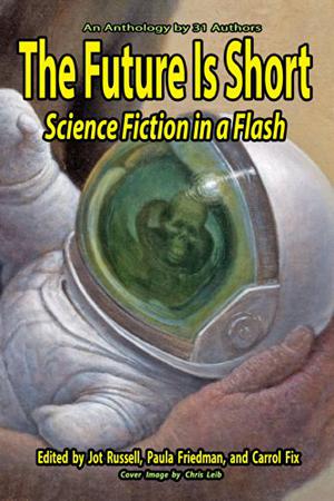 The Future Is Short: Science Fiction in a Flash by Jot Russell, Paula Friedman, Carrol Fix, J.J. Alleson, Sam Bellotto Jr., Mike Boggia, Richard Bunning, Lars Carlson, Kalifer Deil, W.A. Fix, Andrew Gurcak, Ami L. Hart, Gene Hilgreen, Thaddeus Howze, Sharon M. Kraftchak, Helmuth Kump, Andy Lake, Joanna Lamprey, Jeremy Lichtman, Andy McKell, D.C. Mills, J.D. Mitchell, Karl J. Morgan, J.R. O'Neill, Amos Parker, Marianne G. Petrino, Jon Ricson, Tom Tinney, Nonen Titi, Allen Quintana, J.F. Williams