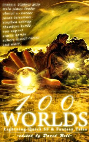 100 Worlds: Lightning-Quick SF and Fantasy Tales by David Nell, Milo James Fowler, Cheryl A. Warner, Stephen Sottong, Jason Lairamore, Theodore Kanbe, Von Rupert, Robert Lowell Russell, Simon Kewin, Chuck Von Nordheim, Carly Berg, Chris Fradkin, Lance Manion, Rachel Green, Mike Stasko, Terence Kuch, Trak E. Sumisu, Lindsey McLeod, K.W. Taylor, Dee Harrison, Jason Osmond, Mike Scott Thomson, David Revilla, Mark Helwig Ostler, Jennifer Courtney, Solon ben Earl, Jake Ristic-Petrovic, William Van Winkle, Nicole DeGennaro, Matthew Wilson, Schevus Osborne, Joel Blumenau, Jessica Alden, Nick Johns, John Rathbone Taylor, David Elsensohn, Andrew Patch, D.L. Smith-Lee, Caitlin Sinead, Berti Walker, Regan W.H. Macaulay, Phoenix Scholz-Krishna, Robin de Voh, David W. Blackstone, Frederic Himebaugh, Steve Newton, Lena Smoot, Mary Berman, Chris White, Danielle Davis, Chris Redfern