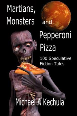 Martians, Monsters and Pepperoni Pizza: 100 Speculative Fiction Tales by Michael A. Kechula