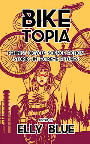 Biketopia: Feminist Bicycle Science Fiction Stories in Extreme Futures by Elly Blue, Robert Bose, Sarena Ulibarri, Jessie Kwak, Maddy Spencer, Gretchin Lair, Kris Rose, Dylan Siegler, Cynthia Marts, Jim Warrenfeltz, Leigh Ward-Smith