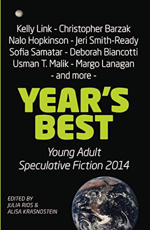 Year's Best Young Adult Speculative Fiction 2014 by Julia Rios, Alisa Krasnostein, Deborah Biancotti, Laurie Tom, Suzanne Church, S.G. Larner, Usman T. Malik, Payal Dhar, Jamey Hatley, Will McIntosh, Sandra McDonald, Christopher Barzak, Nalo Hopkinson, Tansy Rayner Roberts, Marissa Lingen, Jeri Smith-Ready, Lavie Tidhar, Marcelina Vizcarra, Kelly Link, Margo Lanagan, Sofia Samatar, Sarah Pinsker, Damien Lincoln Ober