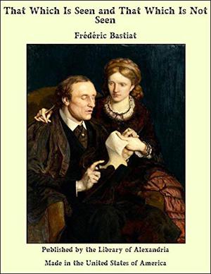 That Which Is Seen and That Which Is Not Seen by Frédéric Bastiat