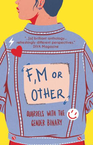 F, M or Other: Quarrels with the Gender Binary Volume 1 by Freddie Alexander, Jonathan Bay, Laura Bridgeman, D. Bruton, Gray Crosbie, Ever Dundas, Oliver Geffers/Samanta Bellevue, Fee Johnstone, Nic Lachance, Harry Mason, George McDermid, Hannah Newell, Laura Nicholson, Iliria Osum, Julya Oui, Ely Percy, Max Scratchmann, Brook Shelley, Robert Stirrups, Sarah Spence, Eris Young