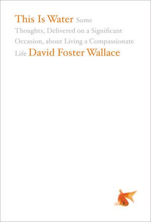 This Is Water: Some Thoughts, Delivered on a Significant Occasion, about Living a Compassionate Life by David Foster Wallace