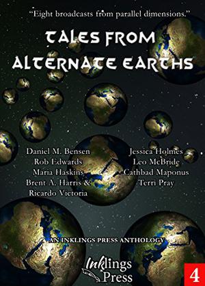 Tales From Alternate Earths by Jessica Holmes, Daniel M. Bensen, Leo McBride, Maria Haskins, Cathbad Maponus, Brent A. Harris, Terri Pray, Ricardo Victoria, Rob Edwards
