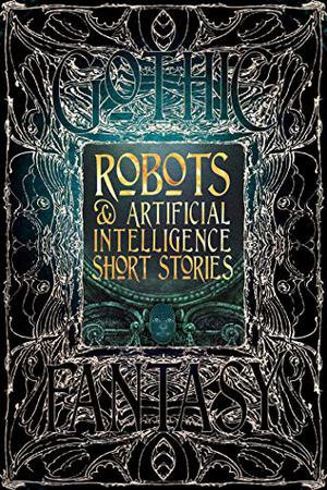 Robots & Artificial Intelligence Short Stories by Luke Dormehl, Roan Clay, George Cotronis, Deborah Davitt, Jeff Deck, Christopher Geeson, Bruce Golden, Rob Hartzell, Nathaniel Hosford, Rachael K. Jones, Rich Larson, Monte Lin, Trixie Nisbet, Chloie Piveral, David Sklar, Claire Sorrenson, Sara Uckelman, Holly Walrath, Nemma Wollenfang, Eleanor R. Wood