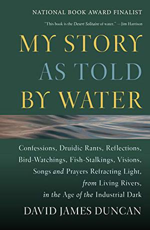 My Story as Told by Water: Confessions, Druidic Rants, Reflections, Bird-watchings, Fish-stalkings, Visions, Songs and Prayers Refracting Light, From Living Rivers, in the Age of the Industrial Dark by David James Duncan