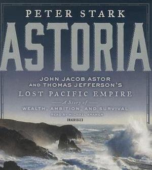Astoria: John Jacob Astor and Thomas Jefferson's Lost Pacific Empire: A Story of Wealth, Ambition, and Survival by Peter Stark, Michael Kramer