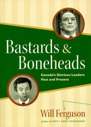 Bastards & Boneheads: Canada’s Glorious Leaders, Past and Present by Will Ferguson
