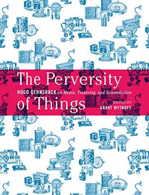 The Perversity of Things: Hugo Gernsback on Media, Tinkering, and Scientifiction by Hugo Gernsback