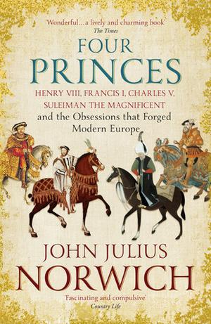 Four Princes: Henry VIII, Francis I, Charles V, Suleiman the Magnificent and the Obsessions that Forged Modern Europe by John Julius Norwich