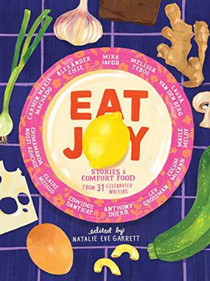 Eat Joy: Stories & Comfort Food from 31 Celebrated Writers by Natalie Eve Garrett, Anthony Doerr, Chimamanda Ngozi Adichie, Colum McCann, Lev Grossman, Claire Messud, Edwidge Danticat, Maile Meloy, Nick Flynn, Diana Abu-Jaber, Darin Strauss, Carmen Maria Machado, Bich Minh Nguyen, Alexander Chee, Natalie Baszile, Heather Sellers, Alissa Nutting, Laura van den Berg, Melissa Febos, Don Lee, Mira Jacob, Rakesh Satyal, Porochista Khakpour, Chantel Acevedo, Rosie Schaap, Jessica Soffer, Amitava Kumar, Emily Raboteau, Jeffery Renard Allen, Aaron Thier, Antoine Wilson, Kristen Iskandrian