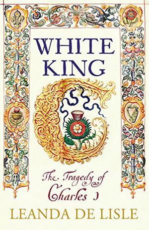 White King: Charles I, Traitor, Murderer, Martyr by Leanda de Lisle