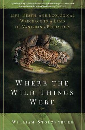 Where the Wild Things Were: Life, Death, and Ecological Wreckage in a Land of Vanishing Predators by William Stolzenburg