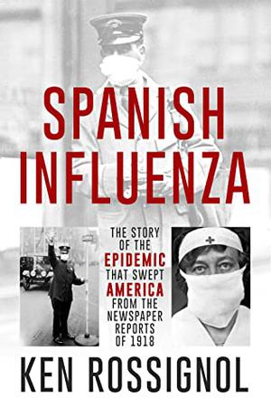 Spanish Influenza: The Story of the Epidemic That Swept America From the Newspaper Reports of 1918 by Ken Rossignol