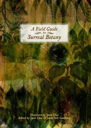 A Field Guide to Surreal Botany by Janet Chui, Jason Erik Lundberg, Shveta Thakrar, John Bowker, Ann Leckie, James Trimarco, Jonathan Wonham, John Black, Jon Hansen, Steve Berman, Lucy A. Snyder, Francesca Forrest, Matthew Baugh, Elaine Clift, Patricia L. Havis, Mark Teppo, Mary E. Lowd, H.F. Gibbard, Brendan Carson, Adam Nakama, Merrie Haskell, Kris Dikeman, Susan Fedynak, Alexander Moriarty, Victoria Elisabeth Garcia, Yvonne Pronovost, Alexandra O'Neal, Andrew Nicolle, Jay Lake, Elizabeth Langford, Steve Himmer, Eric J. Millar, Darja Malcolm-Clarke, David Kelly, January Mortimer, Suzanne Palmer, Livia Llewellyn, Philip J. Lees, Stephanie Campisi, Ben Peek, Toiya Kristen Finley, Matthew Kressel, Catherine Gunson, Christopher M. Cevasco, Vera Nazarian, Tom Pendergrass, Erik Amundsen, Shweta Narayan, Alex Chambers, Dave Coulter, Eric Schaller, Benjamin Peek