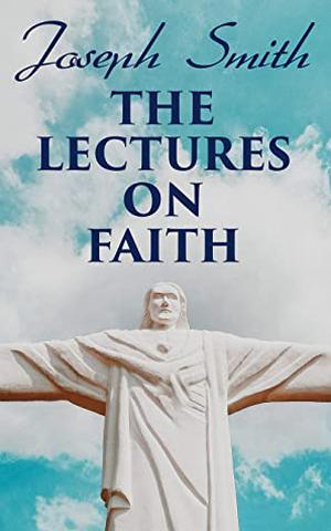 The Lectures on Faith: Teachings on the Doctrine and Theology of Mormons by Joseph Smith Jr.