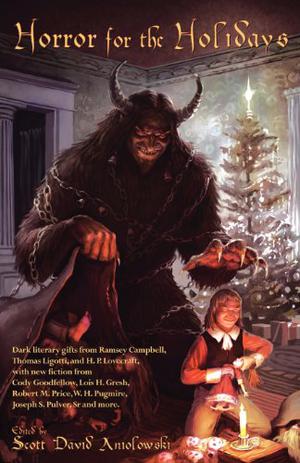Horror for the Holidays by Scott David Aniolowski, T.E. Grau, H.P. Lovecraft, Joseph S. Pulver Sr., Pete Rawlik, Adrian Tchaikovsky, Ann K. Schwader, James Robert Smith, Don Webb, Will Murray, Kevin Ross, William Meikle, Tara Vanflower, Donald R. Burleson, Mollie Burleson, Tom Lynch, Michael G. Szymanski, Robert M. Price, Thomas Ligotti, Ramsey Campbell, W.H. Pugmire, Oscar Rios, Lois H. Gresh, Cody Goodfellow, Brian M. Sammons, Joshua Reynolds