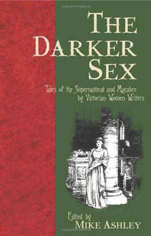 The Darker Sex: Tales of the Supernatural and Macabre  by Victorian Women Writers by Mike Ashley, Emily Brontë, Elizabeth Gaskell, Mary Elizabeth Braddon, Charlotte Riddell, Mary E. Penn, Louisa Baldwin, Violet Quirk, E. Nesbit, George Eliot, Elizabeth Stuart Phelps Ward