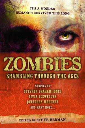 Zombies: Shambling Through the Ages by Steve Berman, Victoria Janssen, Alex Dally MacFarlane, Nathan Southard, E.L. Kemper, Rajan Khanna, Christopher M. Cevasco, Adam Morrow, Alex Jeffers, S.J. Chambers, Carrie Laben, Samantha Henderson, Paul Berger, Elaine Pascale, Lee Thomas, Raoul Wainscoting, Ed Kurtz, Molly Tanzer, Livia Llewellyn, L. Lark, Rita Oakes, Dayna Ingram, Jonathan Maberry, Richard Larson, Joe McKinney, Stephen Graham Jones, Mercurio D. Rivera, Sean Eads, Silvia Moreno-Garcia, Bob Hole, Scott Edelman, Richard E. Gropp, Aimee Payne, Steven Popkes